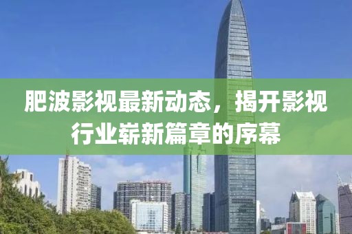 肥波影视最新动态，揭开影视行业崭新篇章的序幕