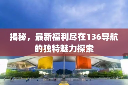 揭秘，最新福利尽在136导航的独特魅力探索