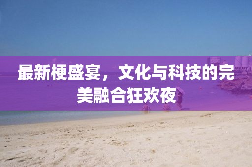 最新梗盛宴，文化与科技的完美融合狂欢夜