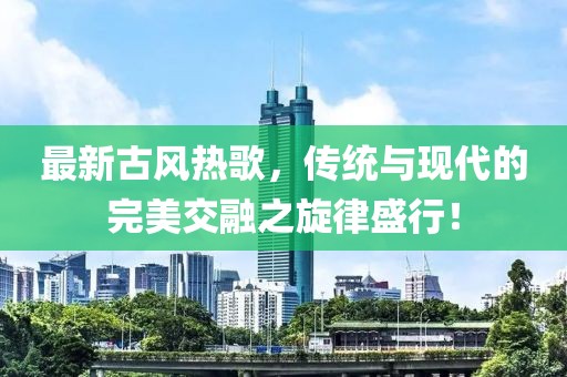 最新古风热歌，传统与现代的完美交融之旋律盛行！