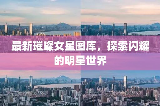 最新璀璨女星图库，探索闪耀的明星世界