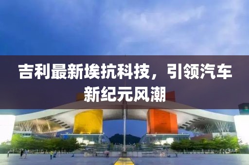 吉利最新埃抗科技，引领汽车新纪元风潮
