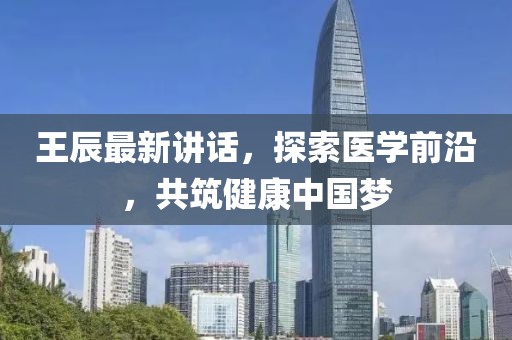 王辰最新讲话，探索医学前沿，共筑健康中国梦