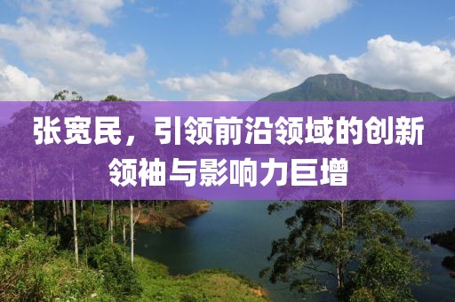 张宽民，引领前沿领域的创新领袖与影响力巨增
