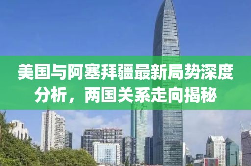 美国与阿塞拜疆最新局势深度分析，两国关系走向揭秘
