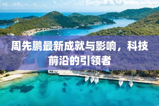 周先鹏最新成就与影响，科技前沿的引领者