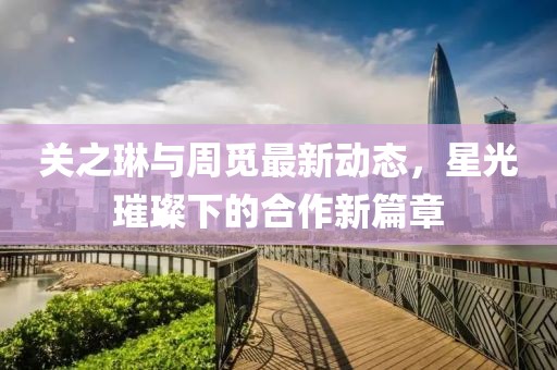 关之琳与周觅最新动态，星光璀璨下的合作新篇章