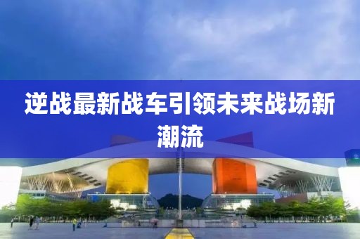 逆战最新战车引领未来战场新潮流