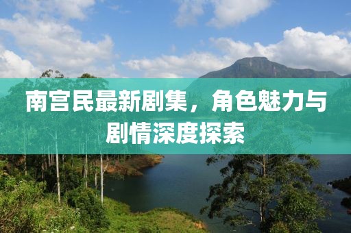 南宫民最新剧集，角色魅力与剧情深度探索