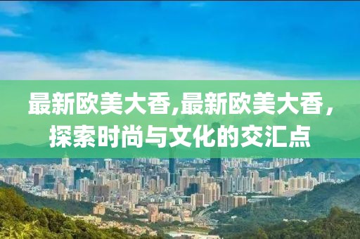 最新欧美大香,最新欧美大香，探索时尚与文化的交汇点