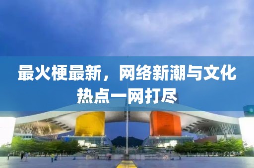 最火梗最新，网络新潮与文化热点一网打尽