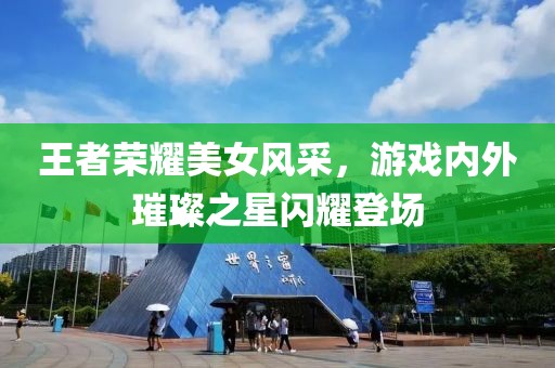 王者荣耀美女风采，游戏内外璀璨之星闪耀登场