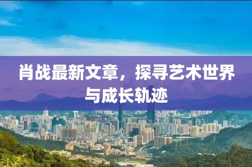 肖战最新文章，探寻艺术世界与成长轨迹