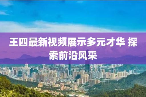 王四最新视频展示多元才华 探索前沿风采