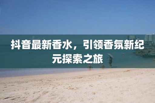 抖音最新香水，引领香氛新纪元探索之旅