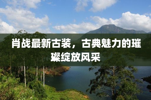 肖战最新古装，古典魅力的璀璨绽放风采