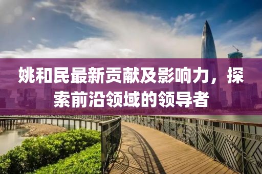 姚和民最新贡献及影响力，探索前沿领域的领导者
