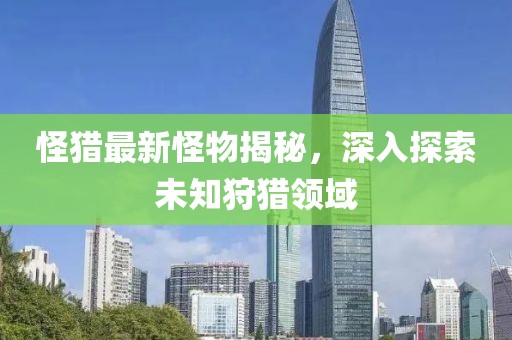 怪猎最新怪物揭秘，深入探索未知狩猎领域