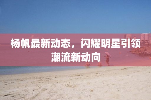杨帆最新动态，闪耀明星引领潮流新动向
