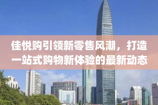 佳悦购引领新零售风潮，打造一站式购物新体验的最新动态