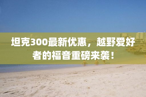 坦克300最新优惠，越野爱好者的福音重磅来袭！