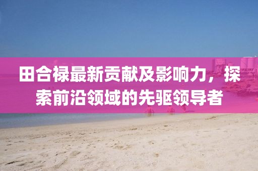 田合禄最新贡献及影响力，探索前沿领域的先驱领导者