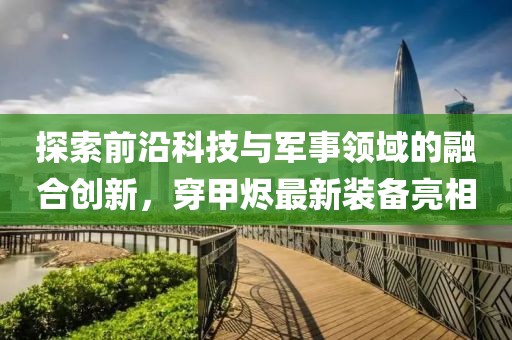探索前沿科技与军事领域的融合创新，穿甲烬最新装备亮相