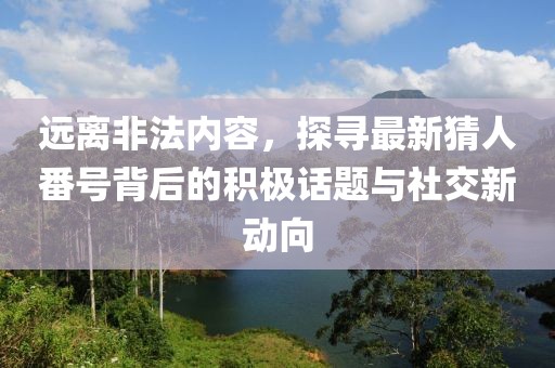 远离非法内容，探寻最新猜人番号背后的积极话题与社交新动向