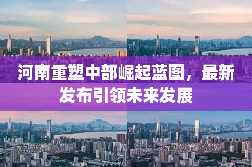 河南重塑中部崛起蓝图，最新发布引领未来发展