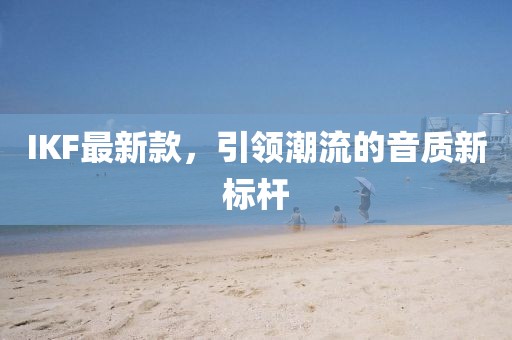 IKF最新款，引领潮流的音质新标杆
