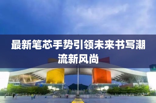 最新笔芯手势引领未来书写潮流新风尚