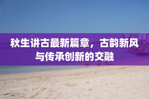 秋生讲古最新篇章，古韵新风与传承创新的交融