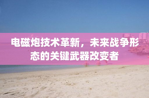 电磁炮技术革新，未来战争形态的关键武器改变者