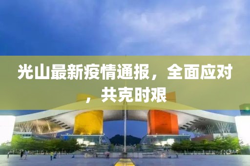 光山最新疫情通报，全面应对，共克时艰