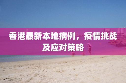 香港最新本地病例，疫情挑战及应对策略