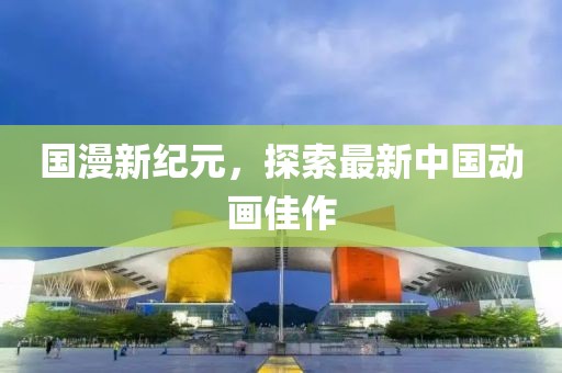 国漫新纪元，探索最新中国动画佳作