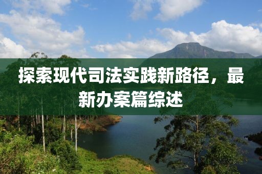 探索现代司法实践新路径，最新办案篇综述