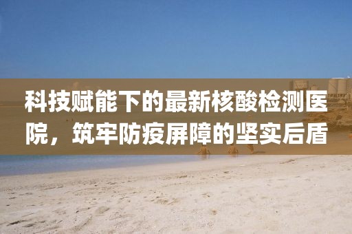 科技赋能下的最新核酸检测医院，筑牢防疫屏障的坚实后盾