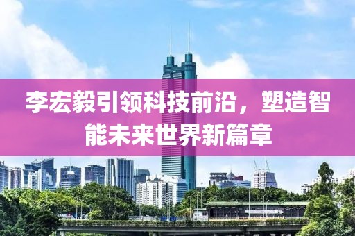 李宏毅引领科技前沿，塑造智能未来世界新篇章