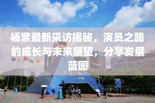 杨紫最新采访揭秘，演员之路的成长与未来展望，分享发展蓝图