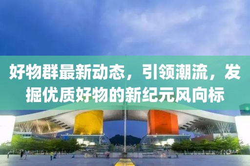 好物群最新动态，引领潮流，发掘优质好物的新纪元风向标