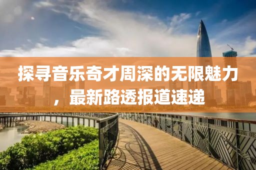 探寻音乐奇才周深的无限魅力，最新路透报道速递