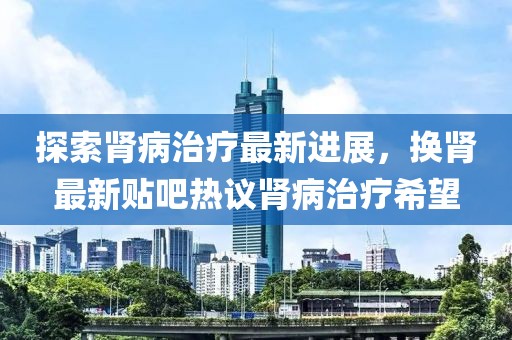 探索肾病治疗最新进展，换肾最新贴吧热议肾病治疗希望