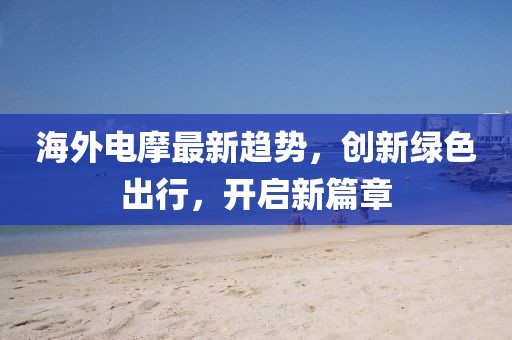 海外电摩最新趋势，创新绿色出行，开启新篇章