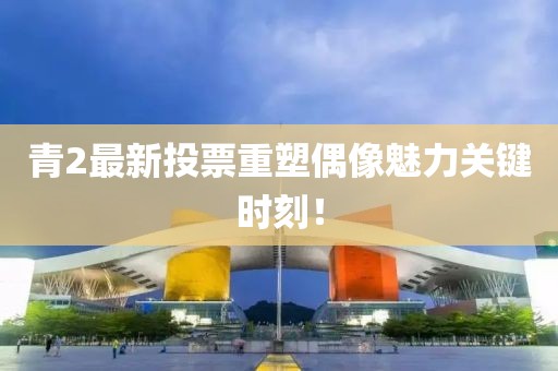 青2最新投票重塑偶像魅力关键时刻！