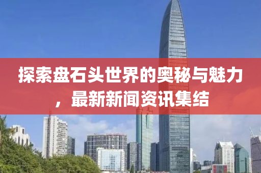探索盘石头世界的奥秘与魅力，最新新闻资讯集结