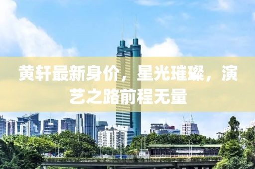 黄轩最新身价，星光璀璨，演艺之路前程无量