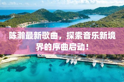 陈瀚最新歌曲，探索音乐新境界的序曲启动！