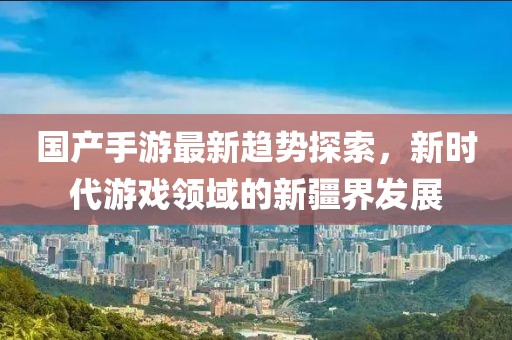 国产手游最新趋势探索，新时代游戏领域的新疆界发展
