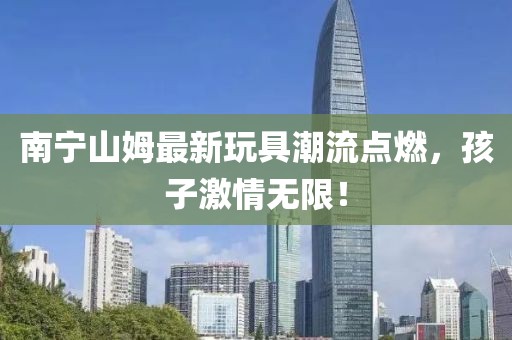 南宁山姆最新玩具潮流点燃，孩子激情无限！